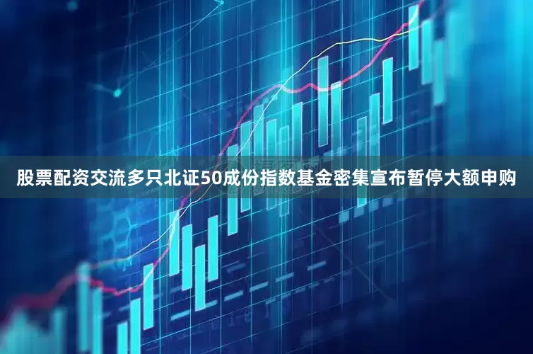 股票配资交流多只北证50成份指数基金密集宣布暂停大额申购
