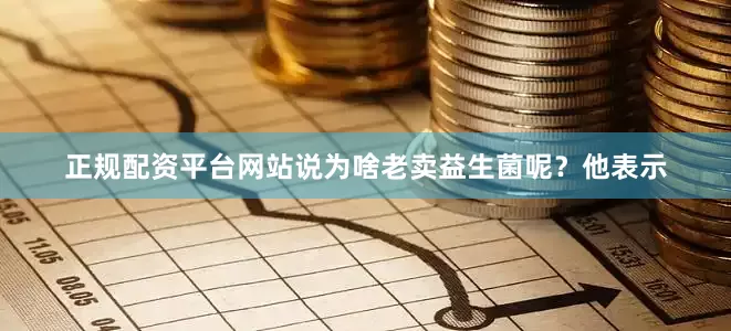 正规配资平台网站说为啥老卖益生菌呢？　　他表示