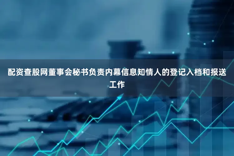 配资查股网董事会秘书负责内幕信息知情人的登记入档和报送工作