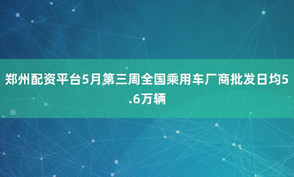 郑州配资平台5月第三周全国乘用车厂商批发日均5.6万辆