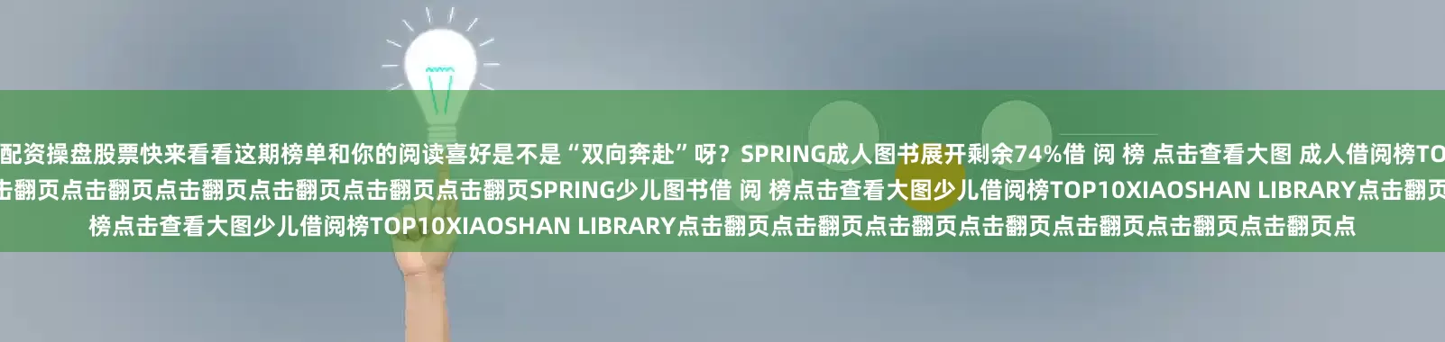 配资操盘股票快来看看这期榜单和你的阅读喜好是不是“双向奔赴”呀？SPRING成人图书展开剩余74%借 阅 榜 点击查看大图 成人借阅榜TOP10XIAOSHAN LIBRARY点击翻页点击翻页点击翻页点击翻页点击翻页点击翻页点击翻页点击翻页点击翻页SPRING少儿图书借 阅 榜点击查看大图少儿借阅榜TOP10XIAOSHAN LIBRARY点击翻页点击翻页点击翻页点击翻页点击翻页点击翻页点击翻页点
