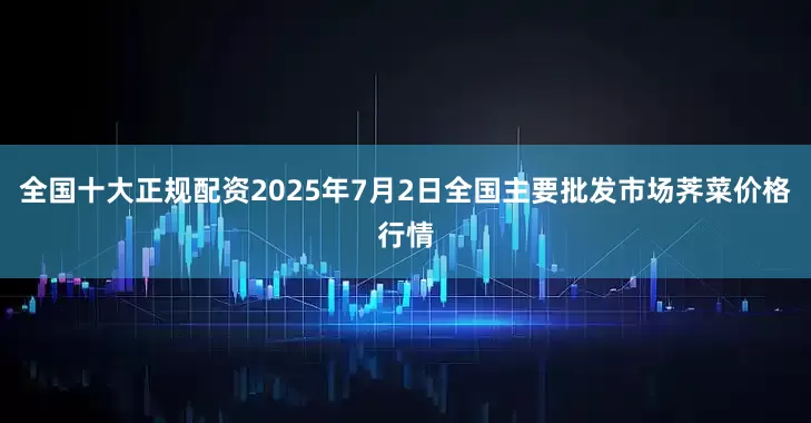 全国十大正规配资2025年7月2日全国主要批发市场荠菜价格行情