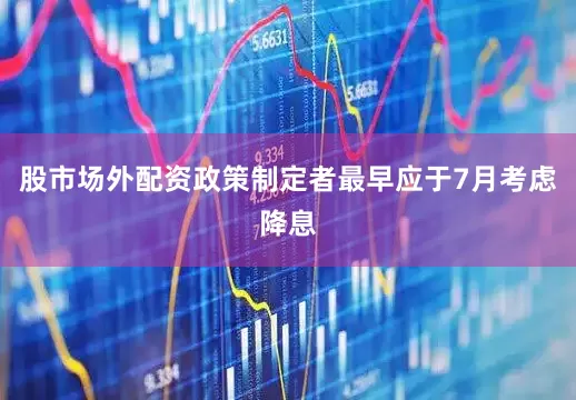 股市场外配资政策制定者最早应于7月考虑降息