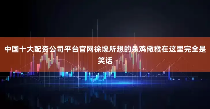 中国十大配资公司平台官网徐壕所想的杀鸡儆猴在这里完全是笑话