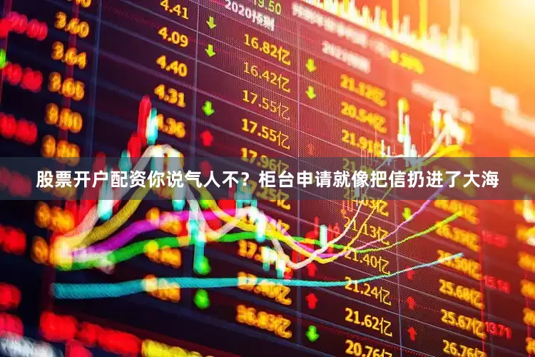 股票开户配资你说气人不？柜台申请就像把信扔进了大海