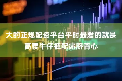 大的正规配资平台平时最爱的就是高腰牛仔裤配露脐背心