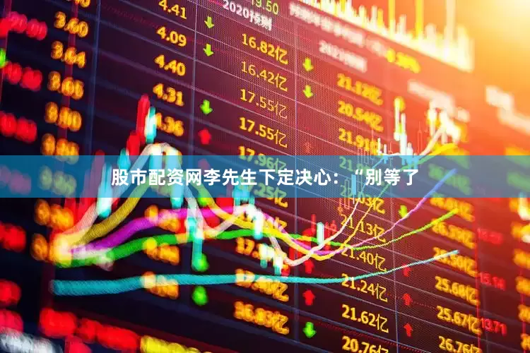 股市配资网李先生下定决心：“别等了